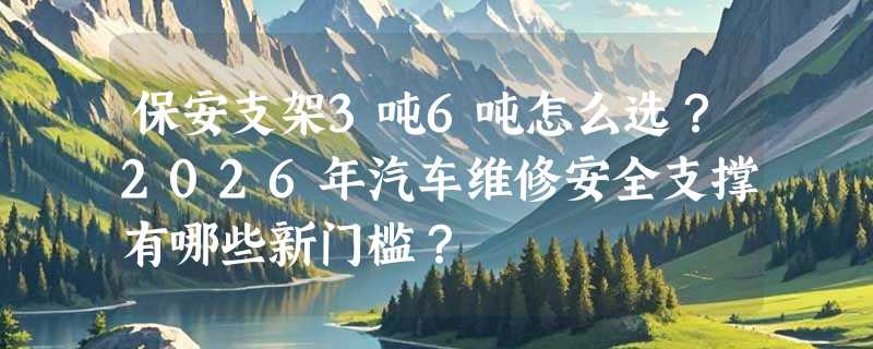 保安支架3吨6吨怎么选？2026年汽车维修安全支撑有哪些新门槛？