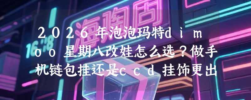 2026年泡泡玛特dimoo星期八改娃怎么选？做手机链包挂还是ccd挂饰更出片？