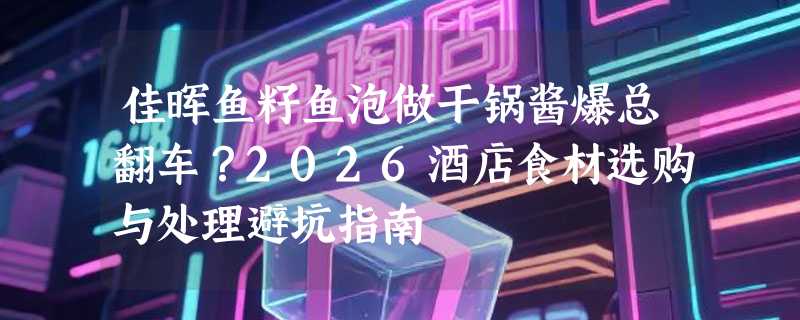 佳晖鱼籽鱼泡做干锅酱爆总翻车？2026酒店食材选购与处理避坑指南