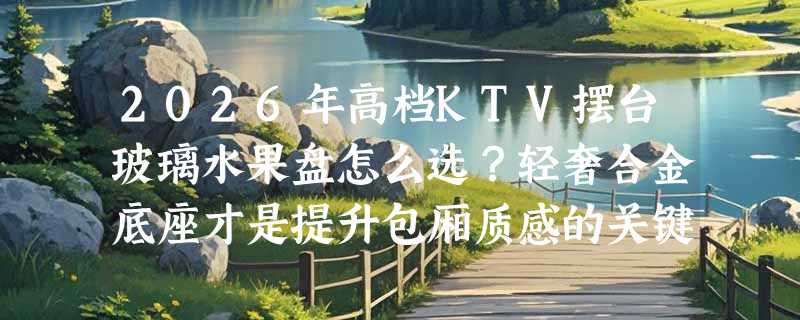 2026年高档KTV摆台玻璃水果盘怎么选？轻奢合金底座才是提升包厢质感的关键