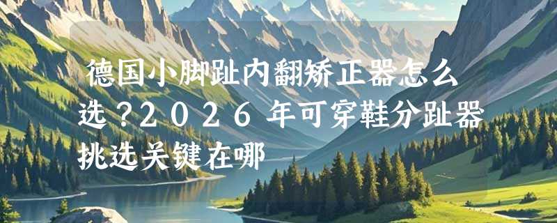 德国小脚趾内翻矫正器怎么选？2026年可穿鞋分趾器挑选关键在哪