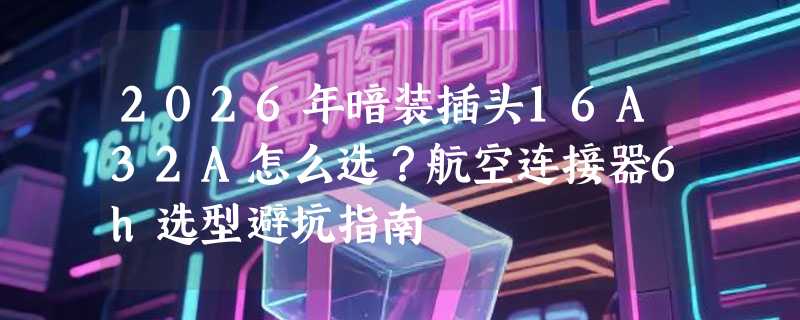 2026年暗装插头16A32A怎么选？航空连接器6h选型避坑指南