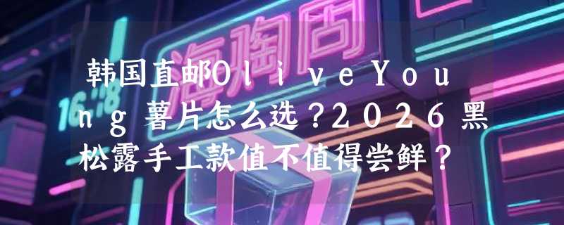 韩国直邮OliveYoung薯片怎么选？2026黑松露手工款值不值得尝鲜？