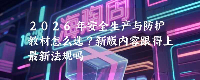 2026年安全生产与防护教材怎么选？新版内容跟得上最新法规吗