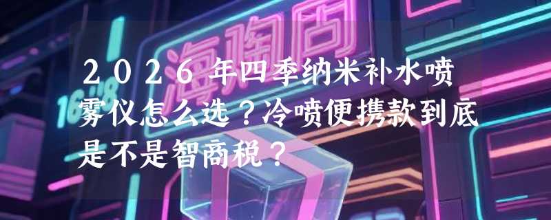 2026年四季纳米补水喷雾仪怎么选？冷喷便携款到底是不是智商税？