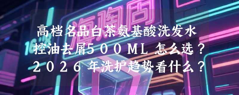 高档名品白茶氨基酸洗发水控油去屑500ML怎么选？2026年洗护趋势看什么？