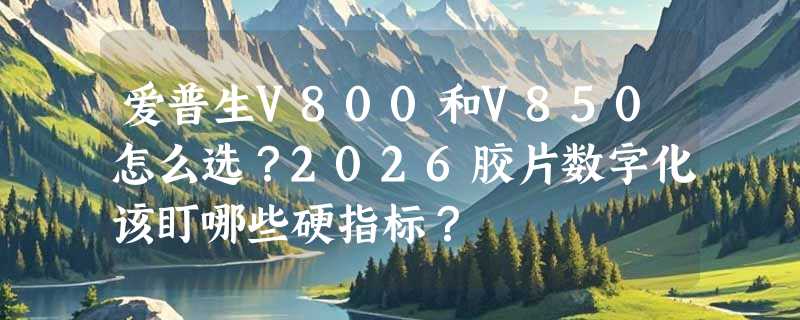 爱普生V800和V850怎么选？2026胶片数字化该盯哪些硬指标？