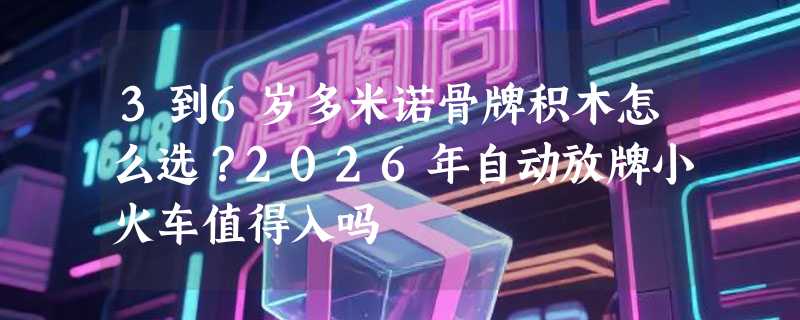 3到6岁多米诺骨牌积木怎么选？2026年自动放牌小火车值得入吗