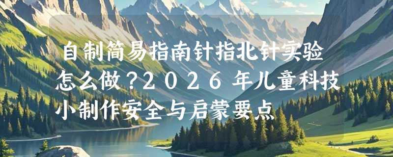 自制简易指南针指北针实验怎么做？2026年儿童科技小制作安全与启蒙要点