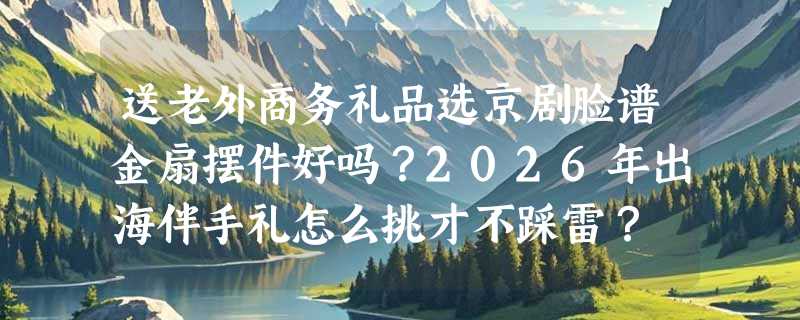 送老外商务礼品选京剧脸谱金扇摆件好吗？2026年出海伴手礼怎么挑才不踩雷？