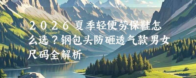 2026夏季轻便劳保鞋怎么选？钢包头防砸透气款男女尺码全解析