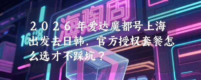 2026年爱达魔都号上海出发去日韩，官方授权套餐怎么选才不踩坑？