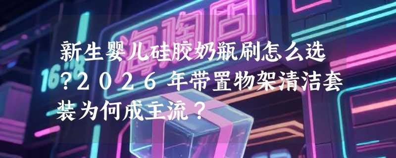 新生婴儿硅胶奶瓶刷怎么选？2026年带置物架清洁套装为何成主流？