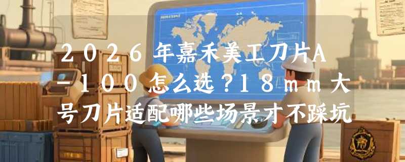 2026年嘉禾美工刀片A-100怎么选？18mm大号刀片适配哪些场景才不踩坑？