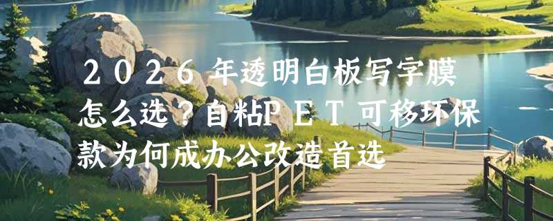 2026年透明白板写字膜怎么选？自粘PET可移环保款为何成办公改造首选