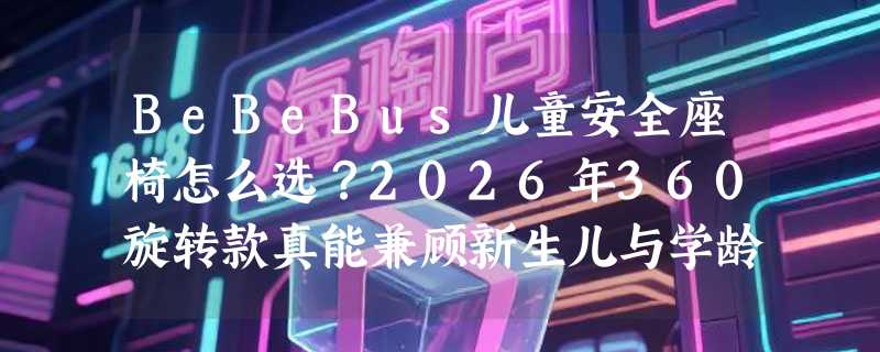 BeBeBus儿童安全座椅怎么选？2026年360旋转款真能兼顾新生儿与学龄童吗
