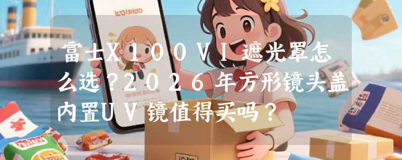 富士X100VI遮光罩怎么选？2026年方形镜头盖内置UV镜值得买吗？
