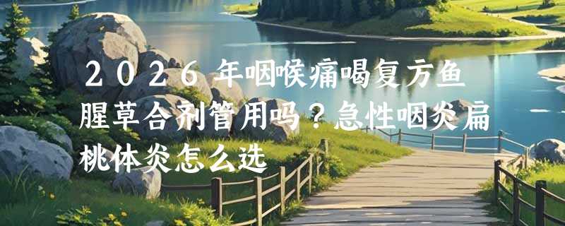 2026年咽喉痛喝复方鱼腥草合剂管用吗？急性咽炎扁桃体炎怎么选