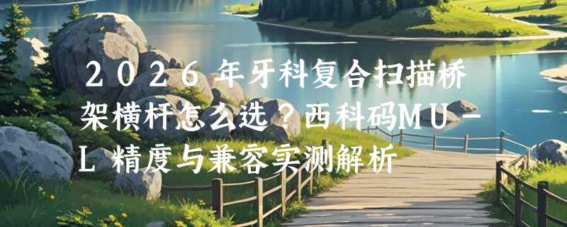 2026年牙科复合扫描桥架横杆怎么选？西科码MU-L精度与兼容实测解析