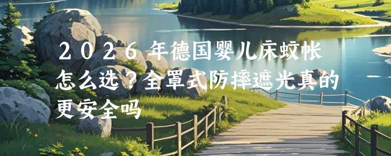 2026年德国婴儿床蚊帐怎么选？全罩式防摔遮光真的更安全吗
