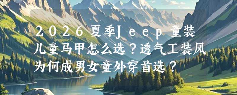 2026夏季Jeep童装儿童马甲怎么选？透气工装风为何成男女童外穿首选？