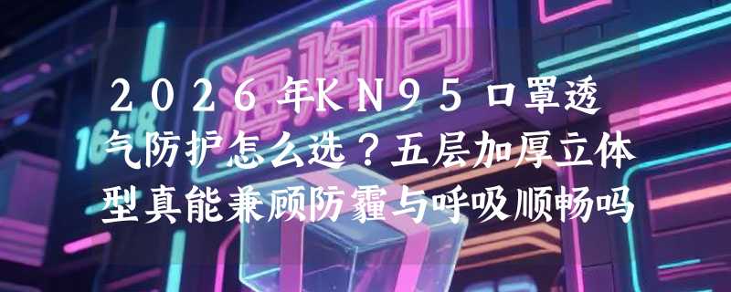 2026年KN95口罩透气防护怎么选？五层加厚立体型真能兼顾防霾与呼吸顺畅吗