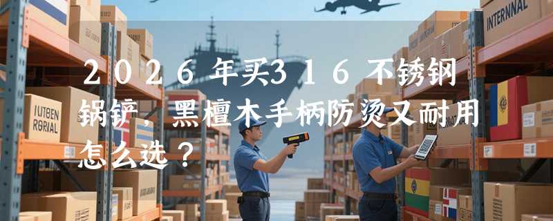2026年买316不锈钢锅铲，黑檀木手柄防烫又耐用怎么选？