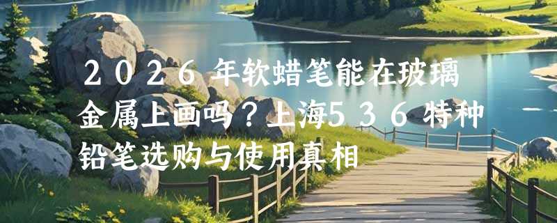 2026年软蜡笔能在玻璃金属上画吗？上海536特种铅笔选购与使用真相