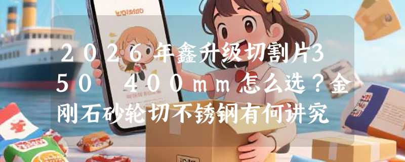 2026年鑫升级切割片350 400mm怎么选？金刚石砂轮切不锈钢有何讲究
