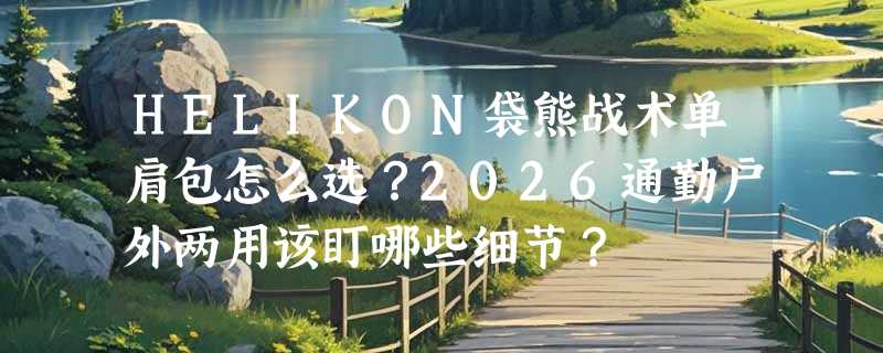 HELIKON袋熊战术单肩包怎么选？2026通勤户外两用该盯哪些细节？