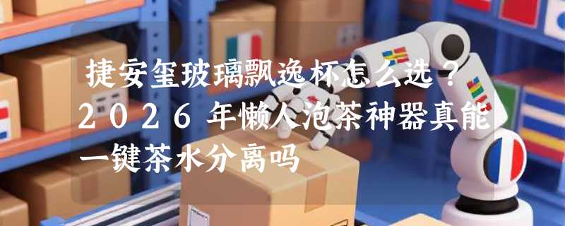 捷安玺玻璃飘逸杯怎么选？2026年懒人泡茶神器真能一键茶水分离吗