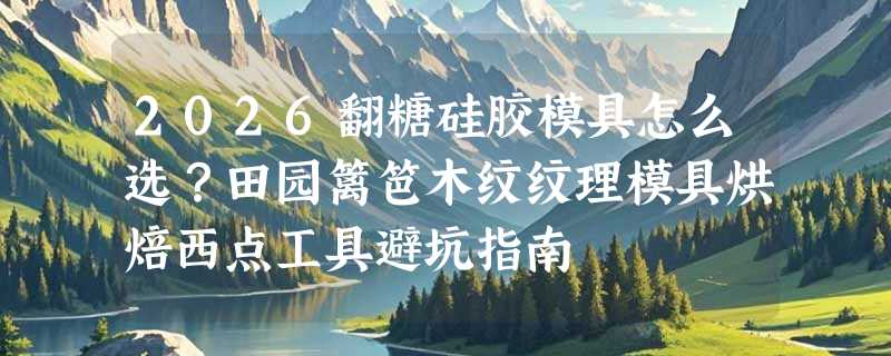 2026翻糖硅胶模具怎么选？田园篱笆木纹纹理模具烘焙西点工具避坑指南
