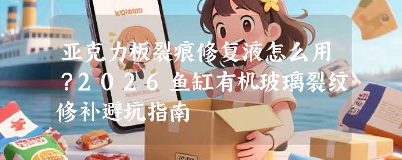 亚克力板裂痕修复液怎么用？2026鱼缸有机玻璃裂纹修补避坑指南