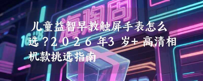 儿童益智早教触屏手表怎么选？2026年3岁+高清相机款挑选指南