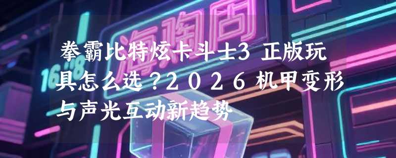 拳霸比特炫卡斗士3正版玩具怎么选？2026机甲变形与声光互动新趋势