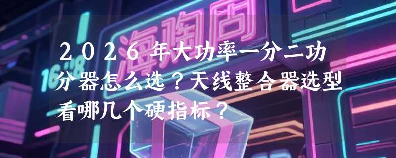 2026年大功率一分二功分器怎么选？天线整合器选型看哪几个硬指标？