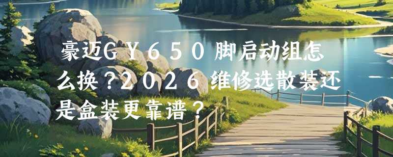 豪迈GY650脚启动组怎么换？2026维修选散装还是盒装更靠谱？