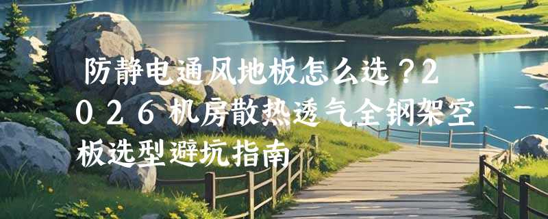 防静电通风地板怎么选？2026机房散热透气全钢架空板选型避坑指南