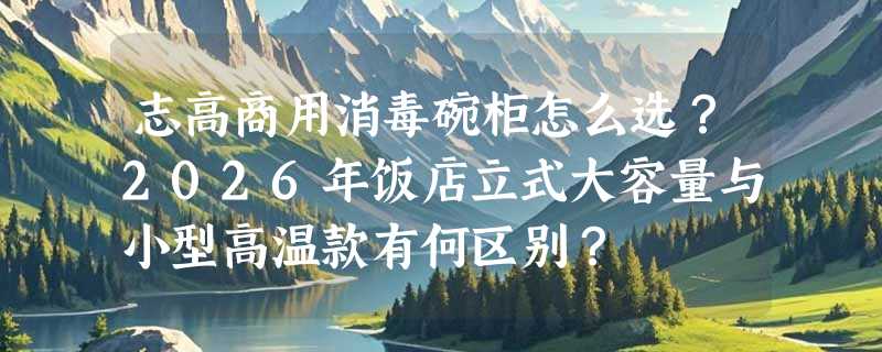 志高商用消毒碗柜怎么选？2026年饭店立式大容量与小型高温款有何区别？