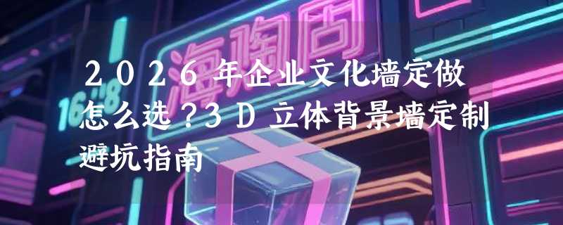 2026年企业文化墙定做怎么选？3D立体背景墙定制避坑指南