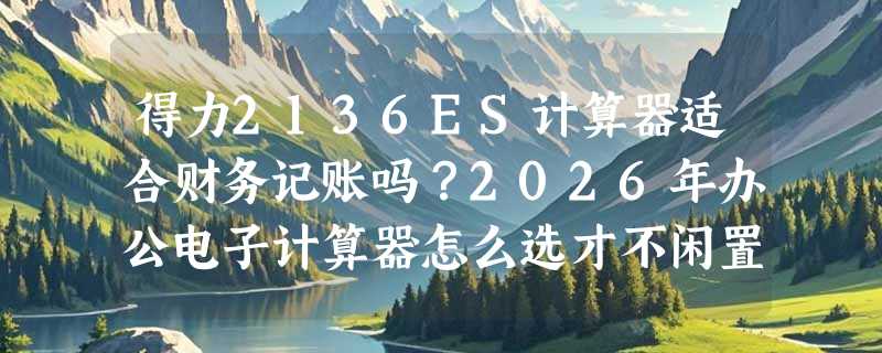 得力2136ES计算器适合财务记账吗？2026年办公电子计算器怎么选才不闲置