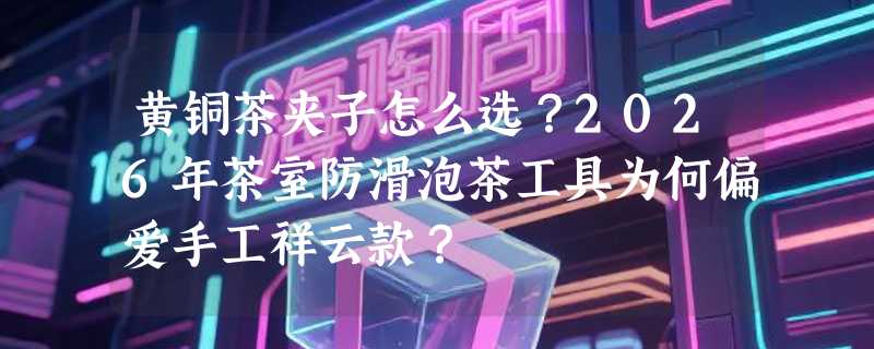 黄铜茶夹子怎么选？2026年茶室防滑泡茶工具为何偏爱手工祥云款？