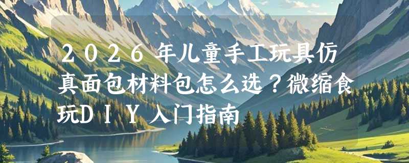 2026年儿童手工玩具仿真面包材料包怎么选？微缩食玩DIY入门指南