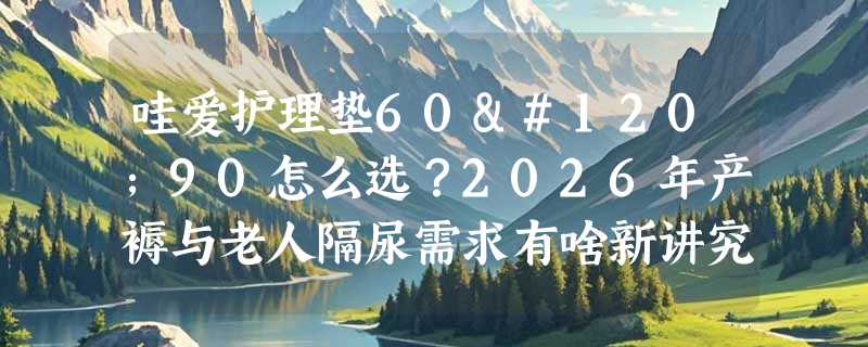 哇爱护理垫60x90怎么选？2026年产褥与老人隔尿需求有啥新讲究？