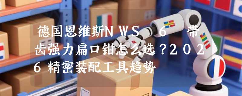 德国恩维斯NWS 6吋带齿强力扁口钳怎么选？2026精密装配工具趋势