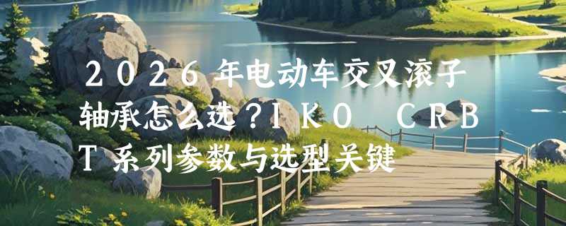 2026年电动车交叉滚子轴承怎么选？IKO CRBT系列参数与选型关键