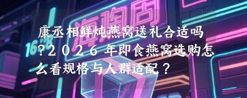 康丞相鲜炖燕窝送礼合适吗？2026年即食燕窝选购怎么看规格与人群适配？