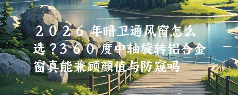 2026年暗卫通风窗怎么选？360度中轴旋转铝合金窗真能兼顾颜值与防窥吗