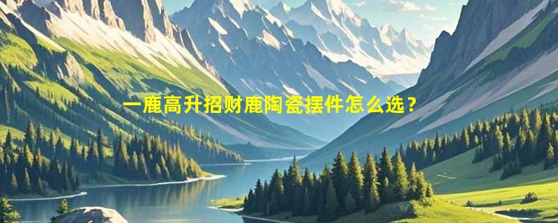 一鹿高升招财鹿陶瓷摆件怎么选？2026新居开业送礼看重哪些细节？