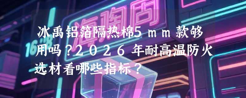 冰禹铝箔隔热棉5mm款够用吗？2026年耐高温防火选材看哪些指标？